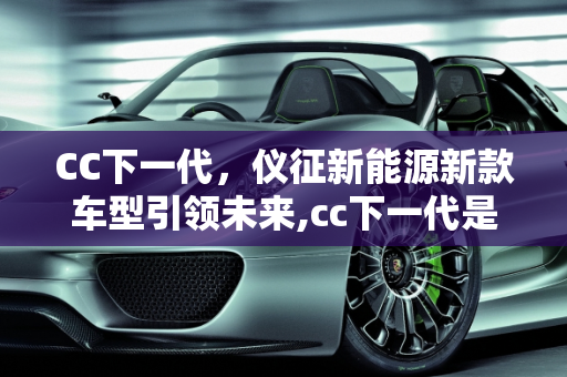 CC下一代，仪征新能源新款车型引领未来,cc下一代是新能源吗，仪征新能源新款车型