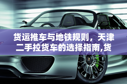 货运推车与地铁规则，天津二手拉货车的选择指南,货运推车不能乘地铁吗，天津拉货用的二手车叫啥