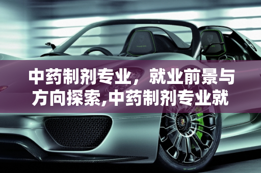 中药制剂专业，就业前景与方向探索,中药制剂专业就业前景及就业方向，中药新能源