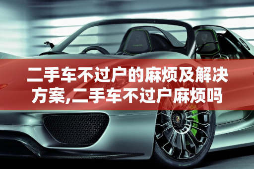 二手车不过户的麻烦及解决方案,二手车不过户麻烦吗怎么办,二手车不过户麻烦吗怎么办