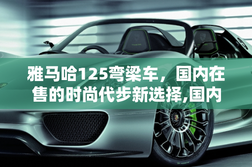 雅马哈125弯梁车，国内在售的时尚代步新选择,国内在售雅马哈125弯梁车，雅马哈新款代步弯梁车型