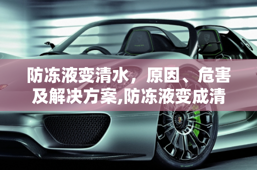 防冻液变清水，原因、危害及解决方案,防冻液变成清水了怎么办