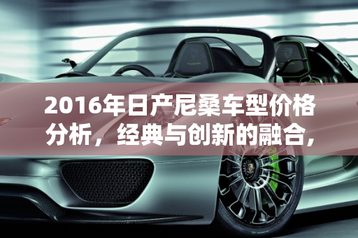 2016年日产尼桑车型价格分析，经典与创新的融合,16年日产尼桑什么价格，尼桑2016新款车型报价