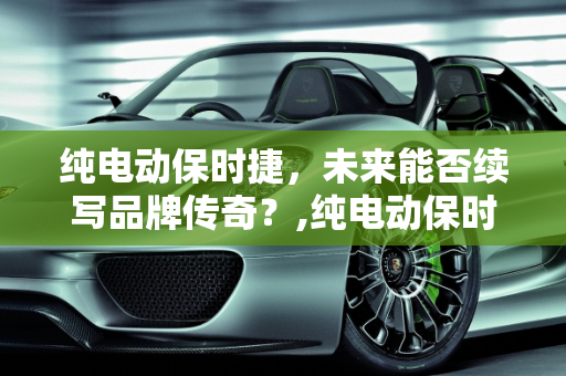 纯电动保时捷，未来能否续写品牌传奇？,纯电动保时捷，未来能够续写品牌传奇吗