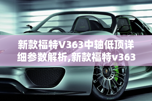 新款福特V363中轴低顶详细参数解析,新款福特v363中轴低顶详细参数