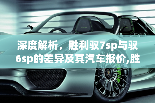 深度解析，胜利驭7sp与驭6sp的差异及其汽车报价,胜利驭7sp和驭6sp的区别，驭动力汽车报价
