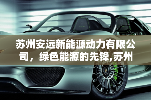 苏州安远新能源动力有限公司，绿色能源的先锋,苏州安远新能源动力有限公司