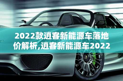 2022款逍客新能源车落地价解析,逍客新能源车2022款落地价