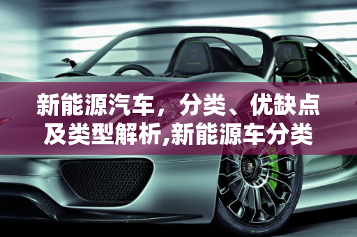 新能源汽车，分类、优缺点及类型解析,新能源车分类及优缺点，新能源车类型