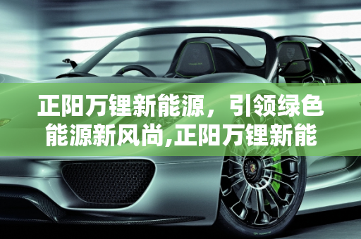 正阳万锂新能源，引领绿色能源新风尚,正阳万锂新能源怎么样，万锂新能源