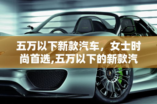 五万以下新款汽车，女士时尚首选,五万以下的新款汽车，女士的时尚首选