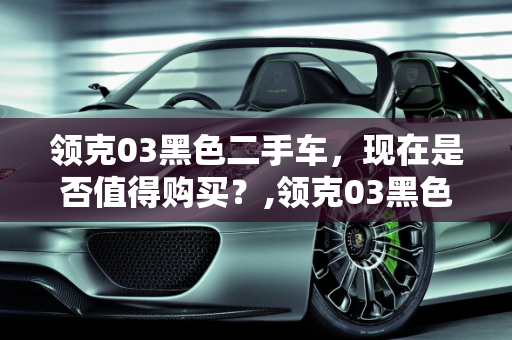 领克03黑色二手车，现在是否值得购买？,领克03黑色二手车能买吗现在