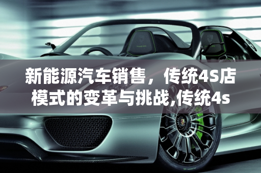 新能源汽车销售，传统4S店模式的变革与挑战,传统4s店与新能源汽车销售区别，新能源售前