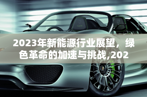 2023年新能源行业展望，绿色革命的加速与挑战,2023新能源行业展望，新能源进展