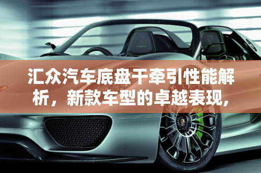 汇众汽车底盘干牵引性能解析，新款车型的卓越表现,汇众汽车底盘干牵引怎么样，汇众新款车型