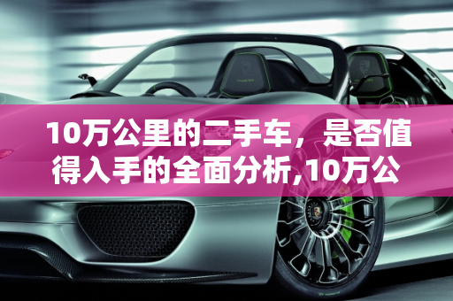 10万公里的二手车，是否值得入手的全面分析,10万公里的二手车值得入手吗
