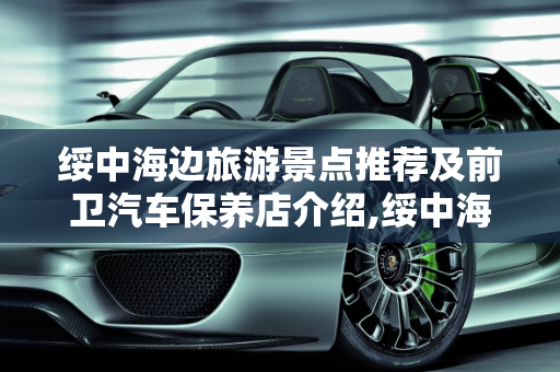 绥中海边旅游景点推荐及前卫汽车保养店介绍,绥中海边旅游景点推荐，绥中前卫汽车保养店