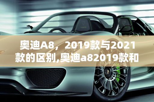 奥迪A8，2019款与2021款的区别,奥迪a82019款和2021款有什么区别