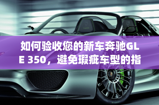 如何验收您的新车奔驰GLE 350，避免瑕疵车型的指南,新车奔驰gle350怎么验收，奔驰新款gle瑕疵车型