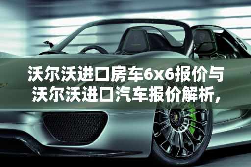 沃尔沃进口房车6x6报价与沃尔沃进口汽车报价解析,沃尔沃进口房车6x6报价，沃尔沃进口汽车报价