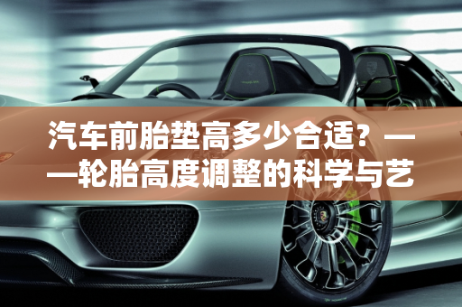 汽车前胎垫高多少合适？——轮胎高度调整的科学与艺术,汽车前胎垫高多少合适？