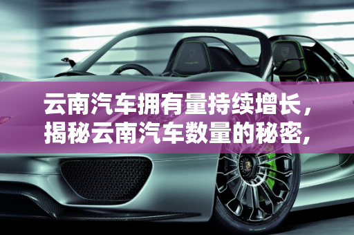 云南汽车拥有量持续增长，揭秘云南汽车数量的秘密,云南汽车拥有量持续增长，你知道云南有多少汽车吗？