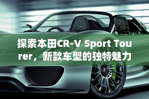 探索本田CR-V Sport Tourer，新款车型的独特魅力,本田crasstur是什么车，本田新款车型 新车