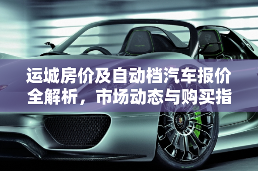运城房价及自动档汽车报价全解析，市场动态与购买指南,运城的房价是多少呢？哪有买的？具体每平方多少钱,运城自动档汽车报价表