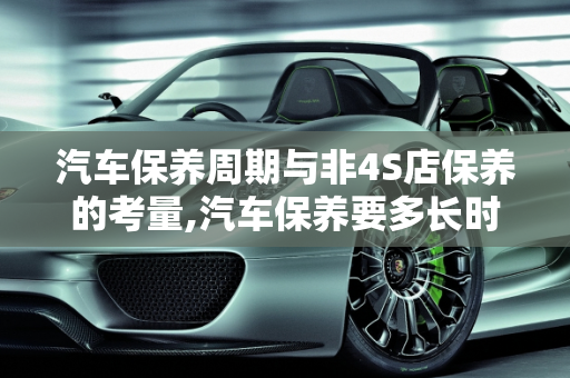 汽车保养周期与非4S店保养的考量,汽车保养要多长时间才能拿车?不去4s店保养会有什么问题吗，汽车多长时间保养
