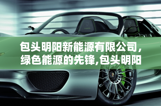 包头明阳新能源有限公司，绿色能源的先锋,包头明阳新能源有限公司