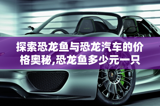 探索恐龙鱼与恐龙汽车的价格奥秘,恐龙鱼多少元一只,恐龙汽车报价