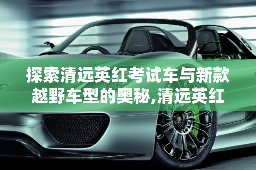 探索清远英红考试车与新款越野车型的奥秘,清远英红考试车是什么车，清远新款越野车型