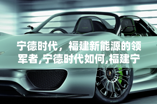 宁德时代，福建新能源的领军者,宁德时代如何,福建宁德新能源怎么样