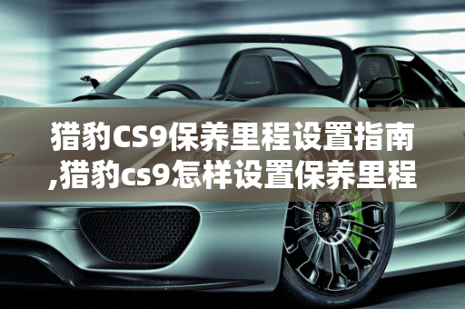 猎豹CS9保养里程设置指南,猎豹cs9怎样设置保养里程