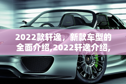2022款轩逸，新款车型的全面介绍,2022轩逸介绍,轩逸新款车型