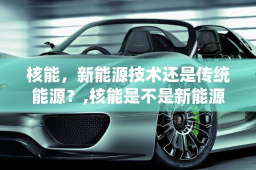 核能，新能源技术还是传统能源？,核能是不是新能源技术,核能是新能源么