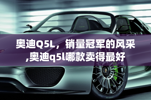 奥迪Q5L，销量冠军的风采,奥迪q5l哪款卖得最好