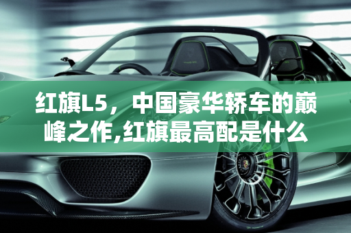 红旗L5，中国豪华轿车的巅峰之作,红旗最高配是什么车