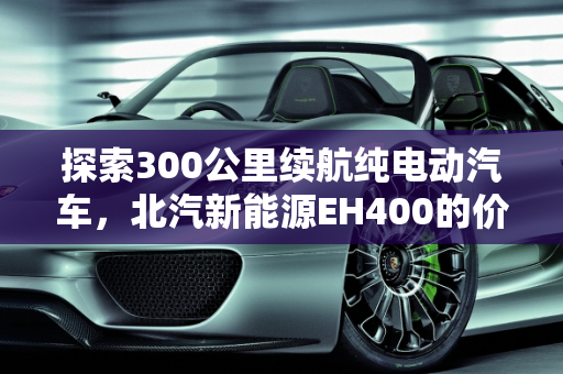 探索300公里续航纯电动汽车，北汽新能源EH400的价格与竞争力分析,300公里纯电动汽车有哪些，北汽新能源eh400 价格