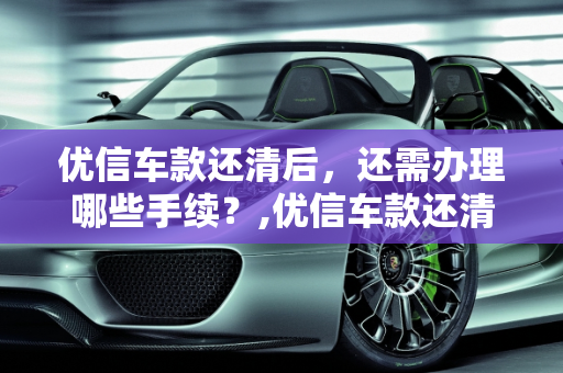优信车款还清后，还需办理哪些手续？,优信车款还清还要办什么手续
