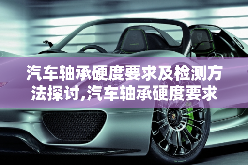 汽车轴承硬度要求及检测方法探讨,汽车轴承硬度要求及检测方法