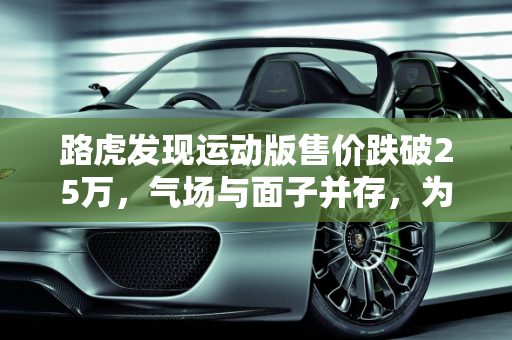 路虎发现运动版售价跌破25万，气场与面子并存，为何销量仍难突破？,路虎发现运动版售价跌破25万，气场、面子都有，为何还是卖不动
