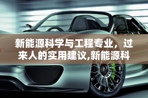 新能源科学与工程专业，过来人的实用建议,新能源科学与工程专业过来人建议，新能源科学与工程专业