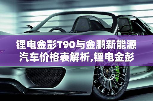 锂电金彭T90与金鹏新能源汽车价格表解析,锂电金彭t90价格,金鹏新能源汽车价格表