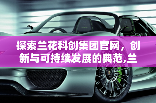 探索兰花科创集团官网，创新与可持续发展的典范,兰花科创集团官网