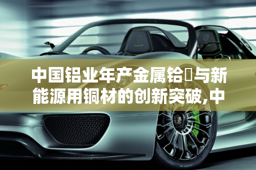 中国铝业年产金属铪嗎与新能源用铜材的创新突破,中国铝业年产金属铪嗎,新能源用铜材
