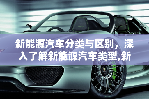 新能源汽车分类与区别，深入了解新能源汽车类型,新能源汽车分类与区别，新能源汽车类型