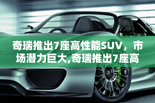 奇瑞推出7座高性能SUV，市场潜力巨大,奇瑞推出7座高性能SUV，你觉得这款车会火吗