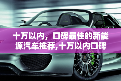 十万以内，口碑最佳的新能源汽车推荐,十万以内口碑最好的新能源车,十万左右的新能源汽车