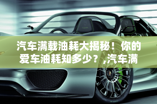 汽车满载油耗大揭秘！你的爱车油耗知多少？,汽车满载油耗大揭秘！你知道你的爱车有多耗油吗？